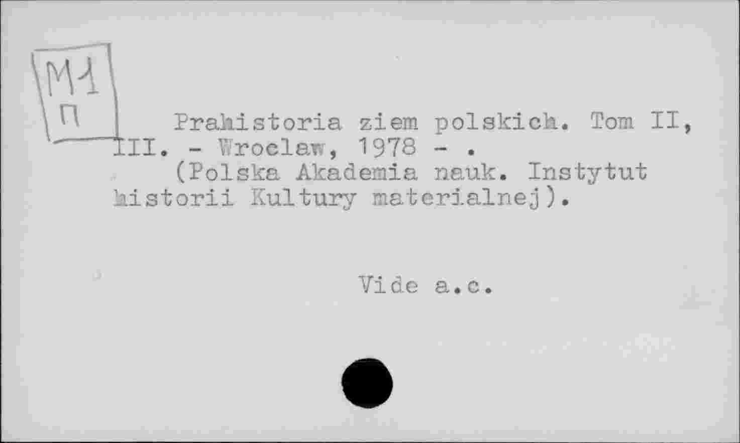 ﻿п
Praliistoria ziem polskich. Tom II,
II. - Wroclaw, 197s - •
(Polska Akademia nauk. Instytut kistorii Kultury materialnej).
Vide а.с.